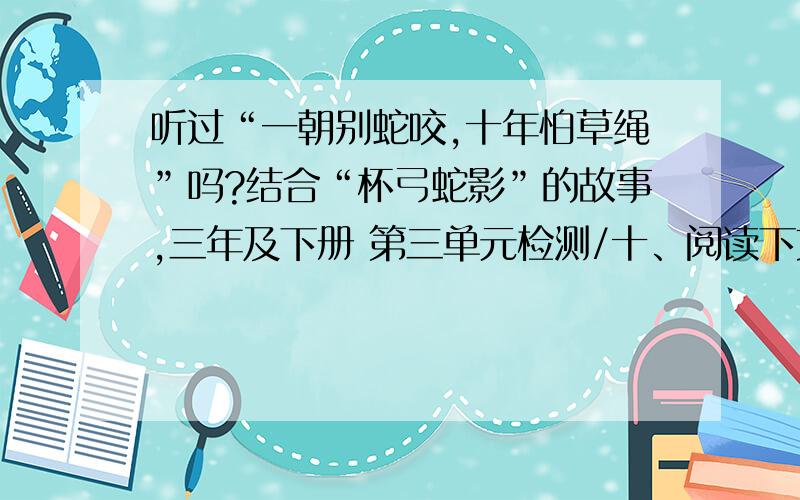 听过“一朝别蛇咬,十年怕草绳”吗?结合“杯弓蛇影”的故事,三年及下册 第三单元检测/十、阅读下文,的第四小题快点····明天上课啦!