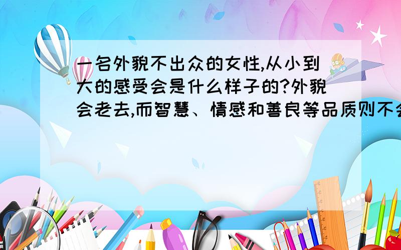 一名外貌不出众的女性,从小到大的感受会是什么样子的?外貌会老去,而智慧、情感和善良等品质则不会老.另外,人与人的审美不同,其实任何人都是美丽的.这里说的外貌不出众,可能只是某些