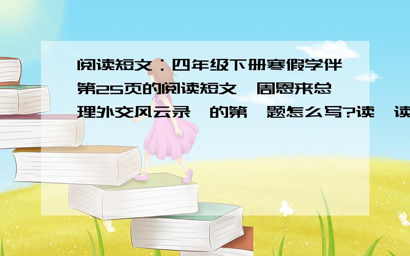 阅读短文：四年级下册寒假学伴第25页的阅读短文《周恩来总理外交风云录》的第一题怎么写?读一读文中画横线的句子.你认为周恩来总理的机智幽默还表现在哪里?用波浪线画出文中相关的