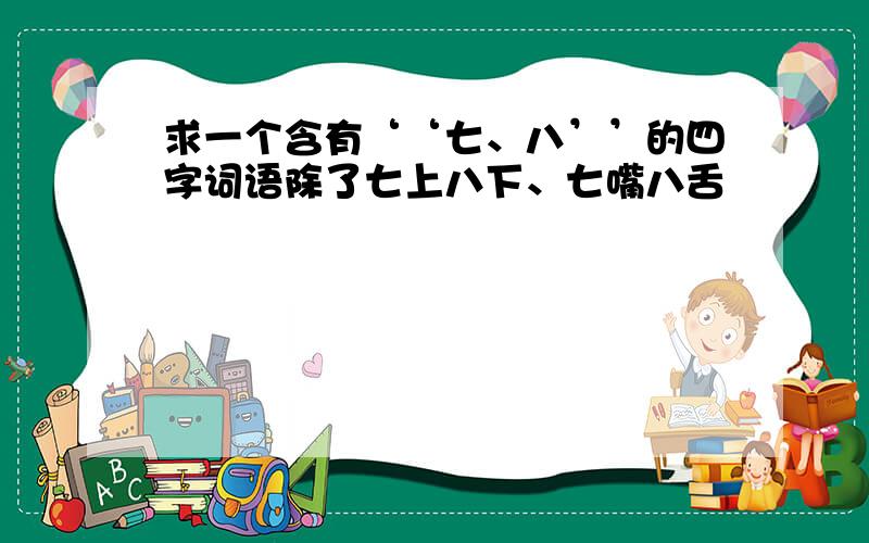 求一个含有‘‘七、八’’的四字词语除了七上八下、七嘴八舌