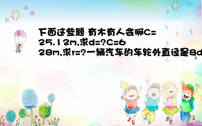 下面这些题 有木有人会啊C=25.12m,求d=?C=628m,求r=?一辆汽车的车轮外直径是8dm，它行驶过一座长2600m的大桥，大约行驶多少圈？（得数保留整数）