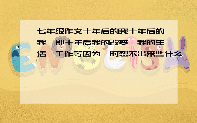 七年级作文十年后的我十年后的我,即十年后我的改变,我的生活,工作等因为一时想不出来些什么,