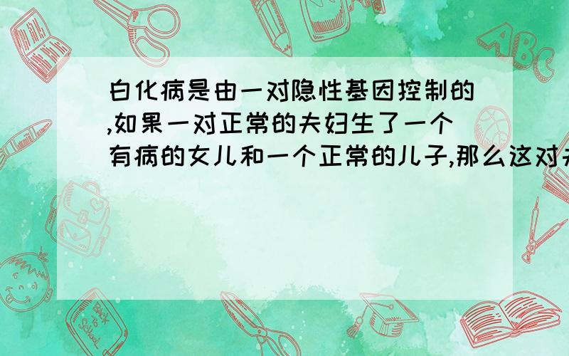 白化病是由一对隐性基因控制的,如果一对正常的夫妇生了一个有病的女儿和一个正常的儿子,那么这对夫妇的基因型是怎样的呢?如果这个儿子和患有白化病的女人结婚,婚后生育患有白化病的