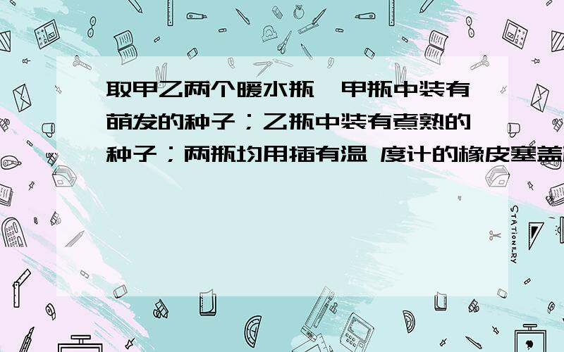 取甲乙两个暖水瓶,甲瓶中装有萌发的种子；乙瓶中装有煮熟的种子；两瓶均用插有温 度计的橡皮塞盖严,置于温暖的地方,几小时后看到的现象是：A、甲瓶温度下降,乙瓶升高 B、甲乙两瓶都