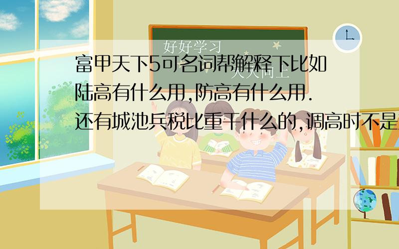 富甲天下5可名词帮解释下比如陆高有什么用,防高有什么用.还有城池兵税比重干什么的,调高时不是产的兵多,只知道搞低 可以收到钱.还多名词不懂,最好给个专门解释名词的~