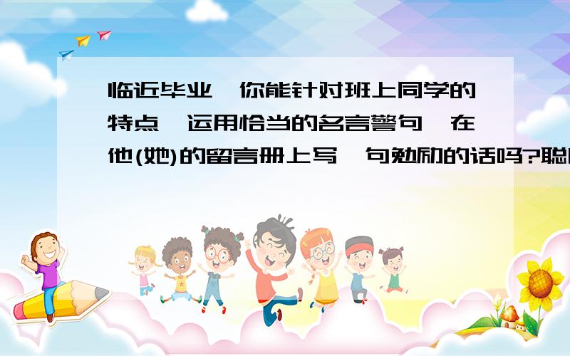 临近毕业,你能针对班上同学的特点,运用恰当的名言警句,在他(她)的留言册上写一句勉励的话吗?聪明但骄傲的同学、心胸狭窄的同学、不珍惜时间的同学、反应慢但勤奋学习的同学.