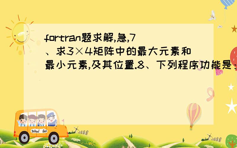 fortran题求解,急,7、求3×4矩阵中的最大元素和最小元素,及其位置.8、下列程序功能是：从键盘输入一个正整数,如果该数为素数,则输出该素数,否则输出该数的所有因子（除去1与其自身）.LOGICA