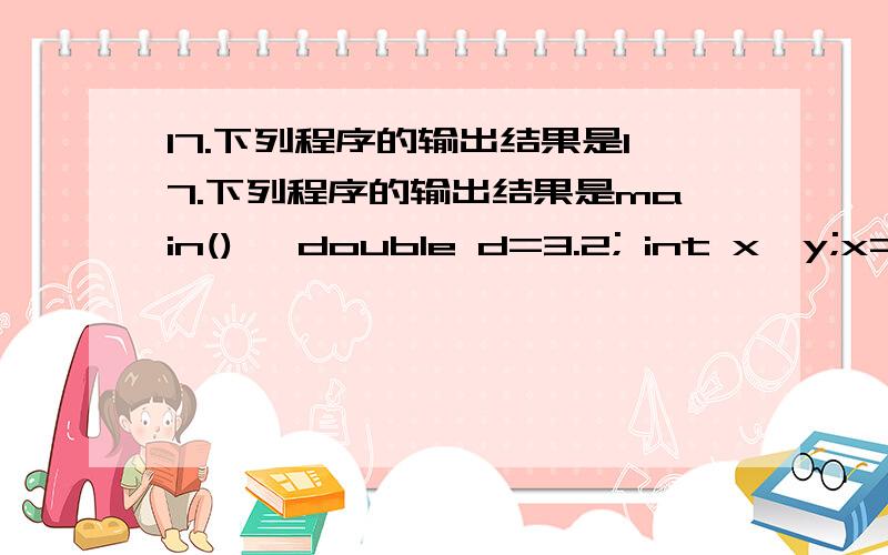 17.下列程序的输出结果是17.下列程序的输出结果是main(){ double d=3.2; int x,y;x=1.2; y=(x+3.8)/5.0;printf(