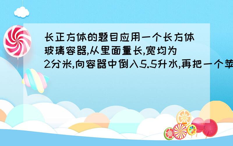 长正方体的题目应用一个长方体玻璃容器,从里面量长,宽均为2分米,向容器中倒入5.5升水,再把一个苹果放入水中.这是量得容器内的水深是1.5分米.这个苹果的体积是多少?