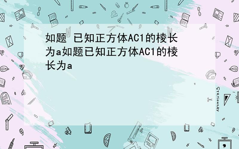 如题 已知正方体AC1的棱长为a如题已知正方体AC1的棱长为a