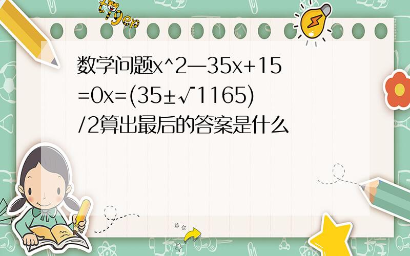 数学问题x^2—35x+15=0x=(35±√1165)/2算出最后的答案是什么