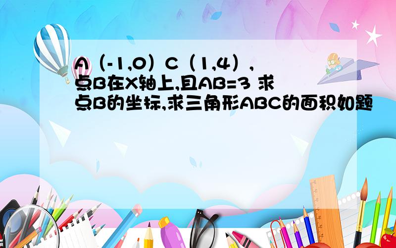 A（-1,0）C（1,4）,点B在X轴上,且AB=3 求点B的坐标,求三角形ABC的面积如题