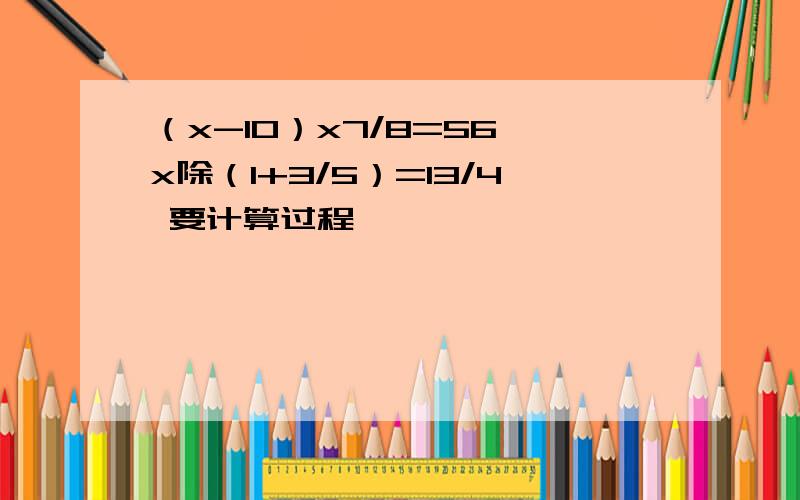 （x-10）x7/8=56 x除（1+3/5）=13/4 要计算过程