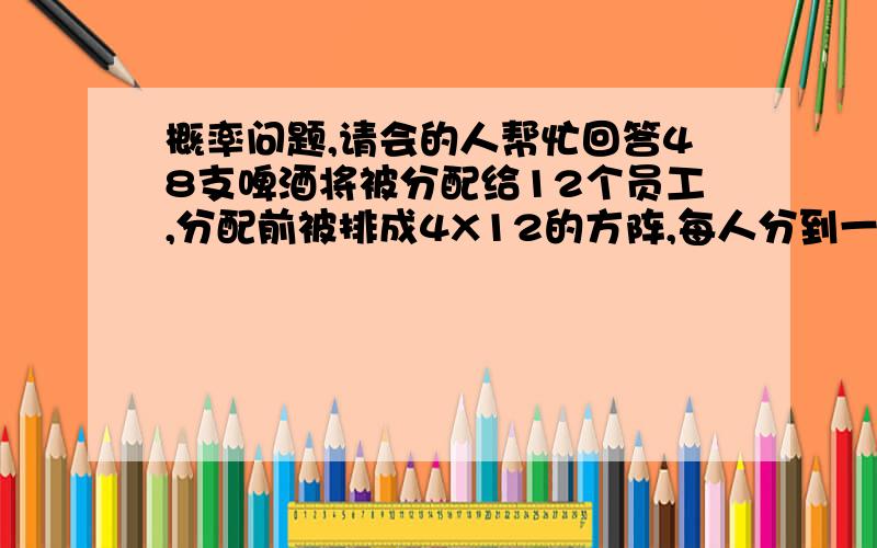 概率问题,请会的人帮忙回答48支啤酒将被分配给12个员工,分配前被排成4X12的方阵,每人分到一排.现在有人随机拿走了7支,问任意一员工遭受损失的可能性是多大；如果让你任意选择三位员工,