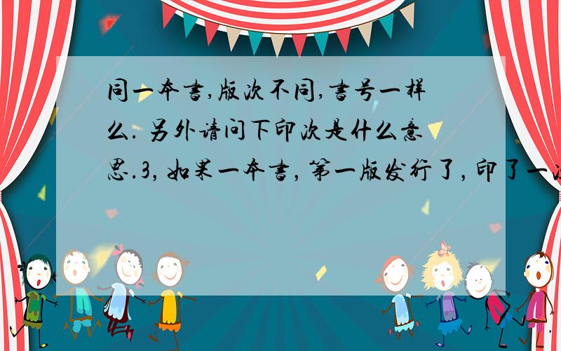 同一本书,版次不同,书号一样么. 另外请问下印次是什么意思.3，如果一本书，第一版发行了，印了一次，第二版改动了，那印刷次数是写第一次还是第二次，因为第二版改动发行，印刷次数