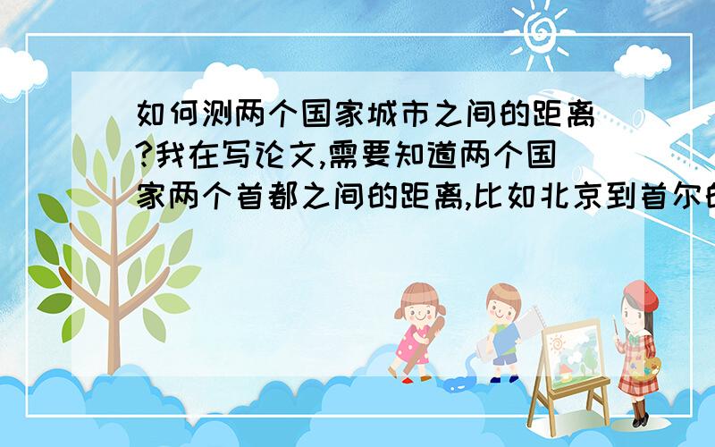 如何测两个国家城市之间的距离?我在写论文,需要知道两个国家两个首都之间的距离,比如北京到首尔的距离.有没有网址或者软件能够直接查询呢,之前的论文注明的数据根据都是饭店的主页,