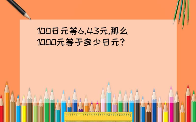 100日元等6.43元,那么1000元等于多少日元?