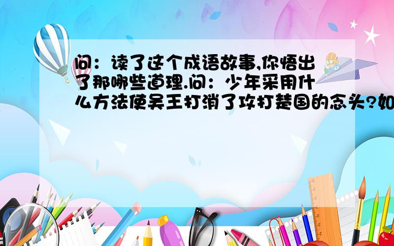 问：读了这个成语故事,你悟出了那哪些道理.问：少年采用什么方法使吴王打消了攻打楚国的念头?如果叫你劝说吴王打消攻打楚国的念头,你会说出哪些道理?