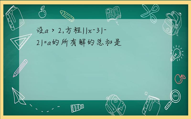 设a＞2,方程||x-3|-2|=a的所有解的总和是