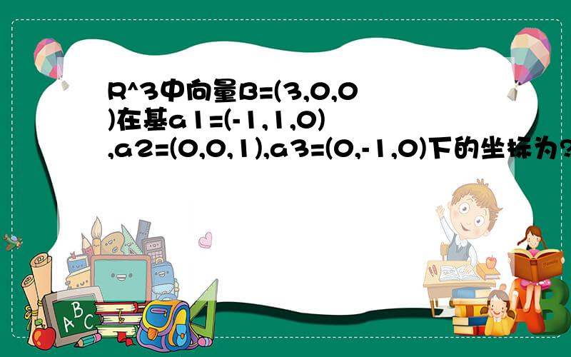 R^3中向量B=(3,0,0)在基a1=(-1,1,0),a2=(0,0,1),a3=(0,-1,0)下的坐标为?书本答案是（-3,0,-3）,为什么不是（-3,0,0）,我是用下面这个方法计算的,设B=x1a1+x2a2+x3a3请问错在哪里?