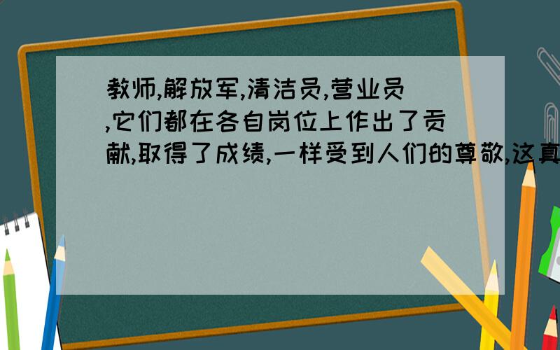 教师,解放军,清洁员,营业员,它们都在各自岗位上作出了贡献,取得了成绩,一样受到人们的尊敬,这真是“————————————,————————————”.（填名言警句）一小时之内