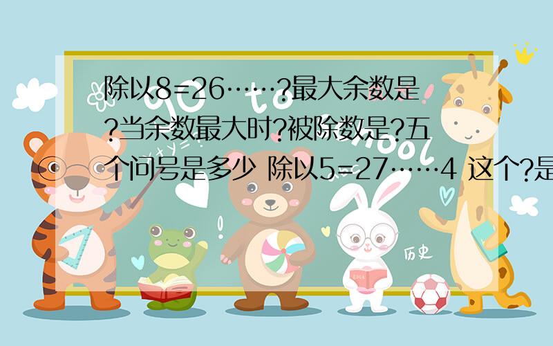 除以8=26……?最大余数是?当余数最大时?被除数是?五个问号是多少 除以5=27……4 这个?是多少谁来告诉我这6个问号是多少啊 我侄子的问题 都忘光了 - -