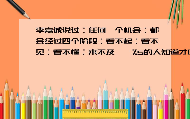 李嘉诚说过：任何一个机会：都会经过四个阶段：看不起；看不见；看不懂；来不及……%5的人知道才叫机会；%40的人知道只能叫行业；当%60的人知道这个行业赚钱；那你就不必要考虑做了!