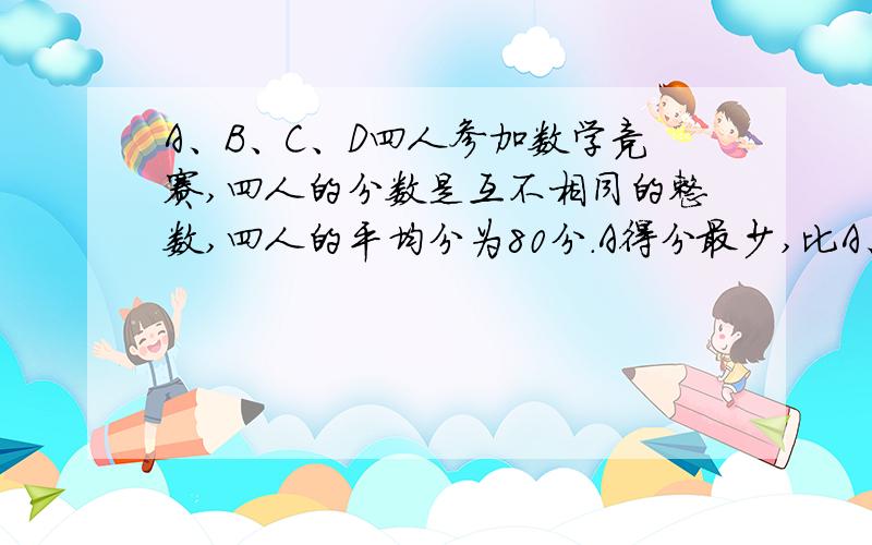 A、B、C、D四人参加数学竞赛,四人的分数是互不相同的整数,四人的平均分为80分.A得分最少,比A、B、C、D四人参加数学竞赛,四人的分数是互不相同的整数,四人的平均分为80分.A得分最少,比B少6