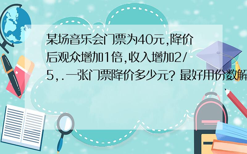 某场音乐会门票为40元,降价后观众增加1倍,收入增加2/5,.一张门票降价多少元? 最好用份数解答!急!