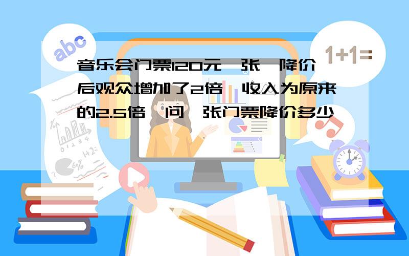 音乐会门票120元一张,降价后观众增加了2倍,收入为原来的2.5倍,问一张门票降价多少