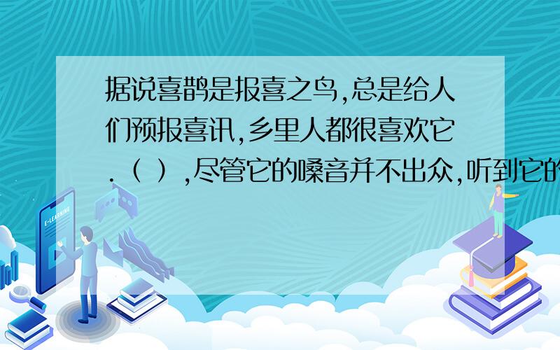 据说喜鹊是报喜之鸟,总是给人们预报喜讯,乡里人都很喜欢它.（ ）,尽管它的嗓音并不出众,听到它的叫声