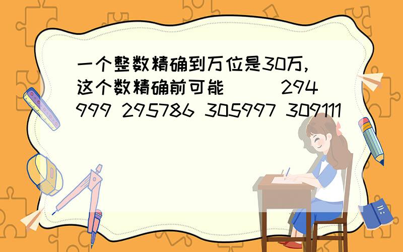 一个整数精确到万位是30万,这个数精确前可能（）（294999 295786 305997 309111)