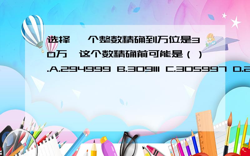 选择 一个整数精确到万位是30万,这个数精确前可能是（）.A.294999 B.309111 C.305997 D.295786