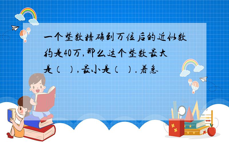 一个整数精确到万位后的近似数约是40万,那么这个整数最大是（ ）,最小是（ ）.着急