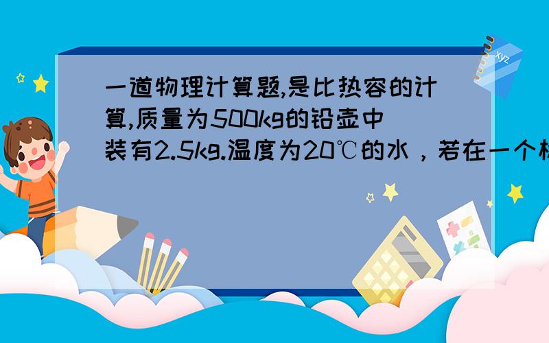 一道物理计算题,是比热容的计算,质量为500kg的铅壶中装有2.5kg.温度为20℃的水，若在一个标准大气压下把这壶水烧开至少需要吸收多少热量？实际需要的热量比计算值多还是少？为什么？[铅