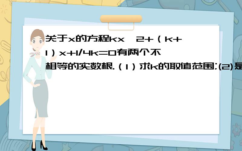 关于x的方程kx^2+（k+1）x+1/4k=0有两个不相等的实数根.（1）求k的取值范围;(2)是否存在实数k,使方程的两个实数根的倒数和等于0?若存在求出k的值;若不存在,说明道理
