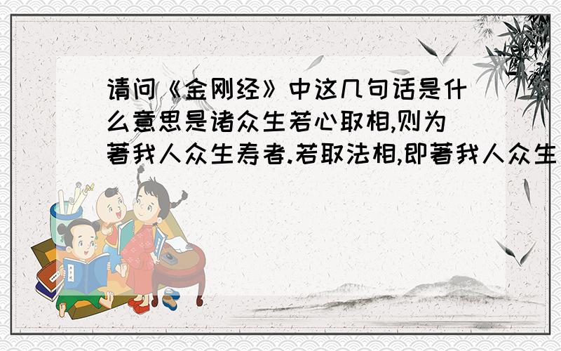 请问《金刚经》中这几句话是什么意思是诸众生若心取相,则为著我人众生寿者.若取法相,即著我人众生寿者.何以故?若取非法相,即著我人众生寿者,是故不应取法,不应取非法.以是义故,如来常