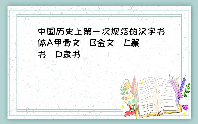 中国历史上第一次规范的汉字书体A甲骨文  B金文  C篆书  D隶书