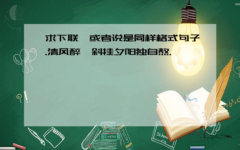 求下联,或者说是同样格式句子.清风醉,斜挂夕阳独自熬.