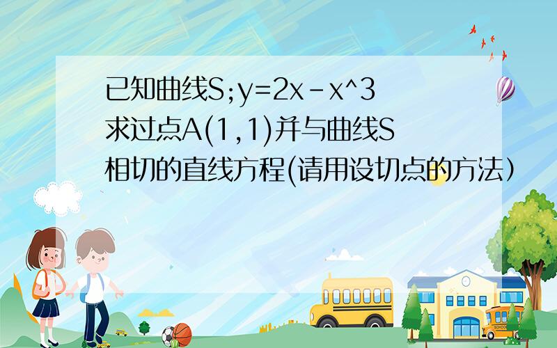 已知曲线S;y=2x-x^3求过点A(1,1)并与曲线S相切的直线方程(请用设切点的方法）