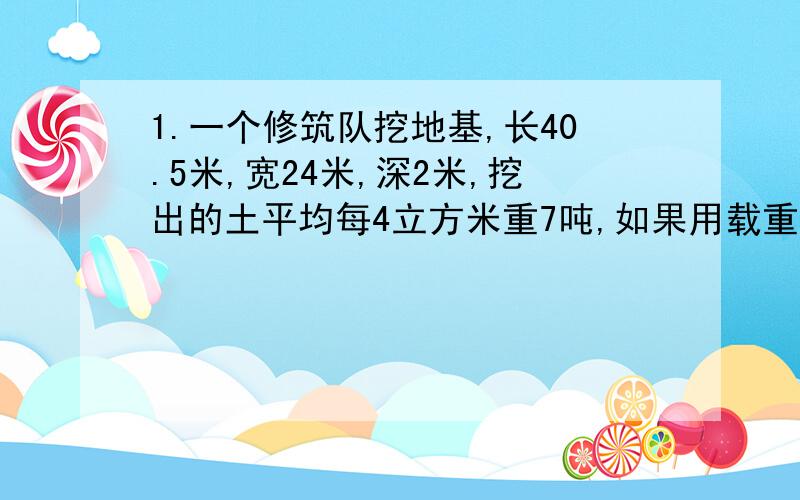 1.一个修筑队挖地基,长40.5米,宽24米,深2米,挖出的土平均每4立方米重7吨,如果用载重4.5吨的一辆汽车把这些土全运走,需运多少次?2.用一根长48分米的铁丝焊接成一个长方体,已知长宽高比是2比1