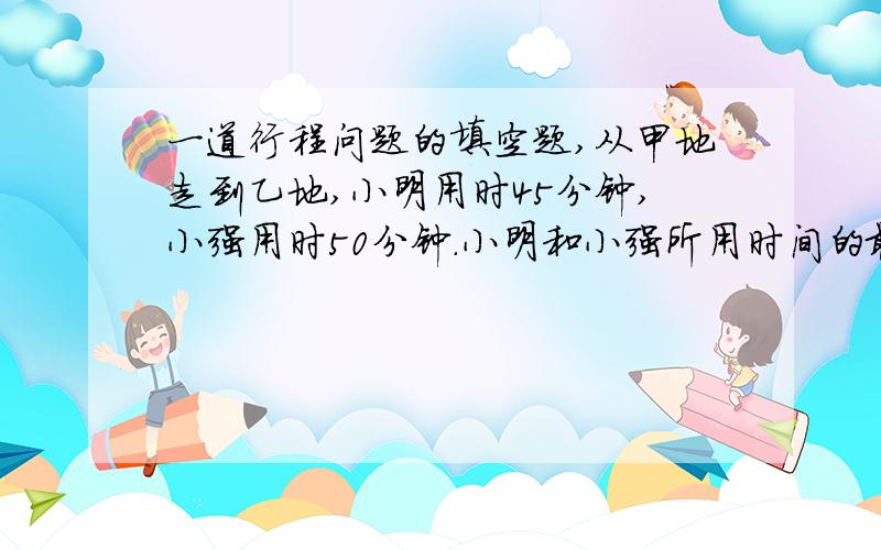 一道行程问题的填空题,从甲地走到乙地,小明用时45分钟,小强用时50分钟.小明和小强所用时间的最简比是（ ）,小明和小强的速度最简比是（ ）.