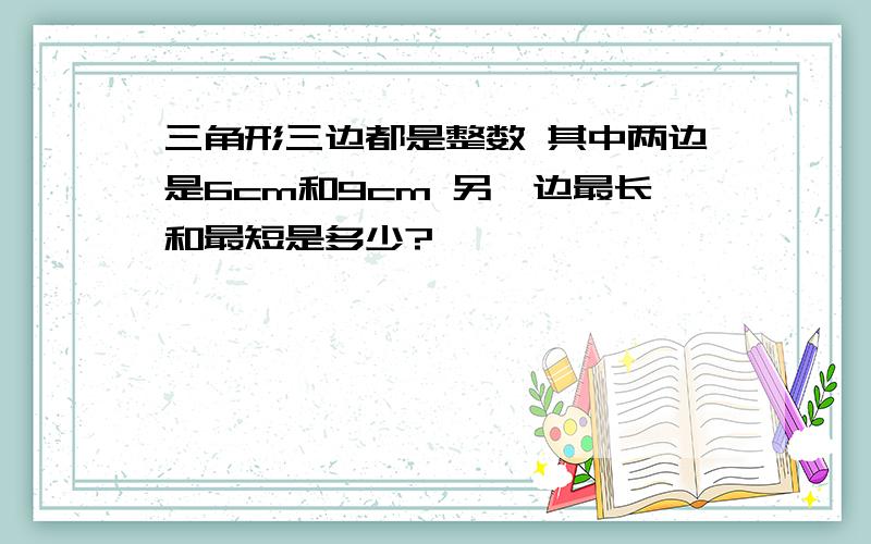 三角形三边都是整数 其中两边是6cm和9cm 另一边最长和最短是多少?