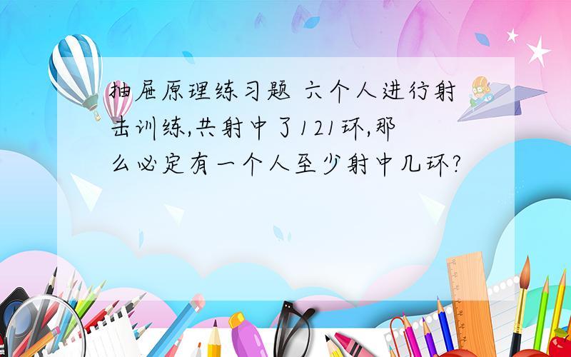 抽屉原理练习题 六个人进行射击训练,共射中了121环,那么必定有一个人至少射中几环?