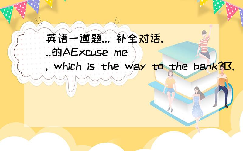 英语一道题... 补全对话...的AExcuse me , which is the way to the bank?B._____________.You can ask the man over thereA.Thank you all the same   (After a little while)A.Excuse me , __________.C.No.But there is on across from the park.A._______