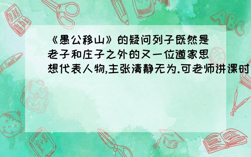 《愚公移山》的疑问列子既然是老子和庄子之外的又一位道家思想代表人物,主张清静无为.可老师讲课时说愚公移山反映了我国古代劳动人民改造自然的伟大气魄和坚强的毅力.这和列子的主