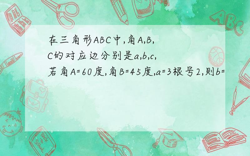 在三角形ABC中,角A,B,C的对应边分别是a,b,c,若角A=60度,角B=45度,a=3根号2,则b=