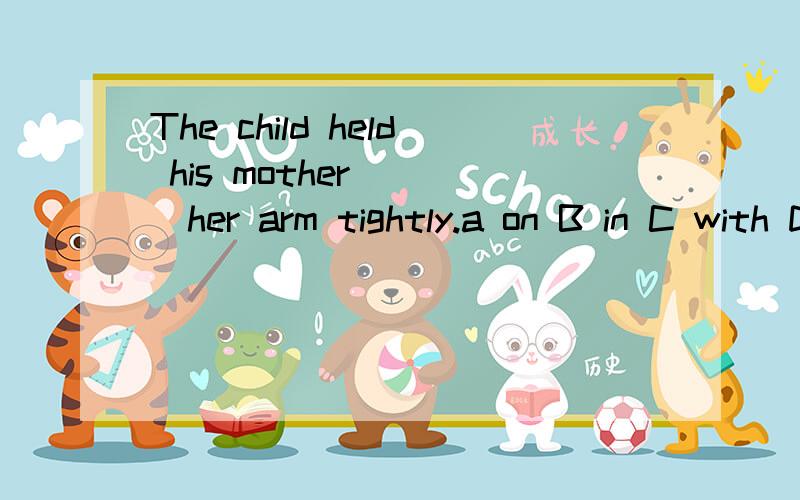 The child held his mother ___her arm tightly.a on B in C with D by 选择什么?不知道谁的对了！也有的说B  还有给的A