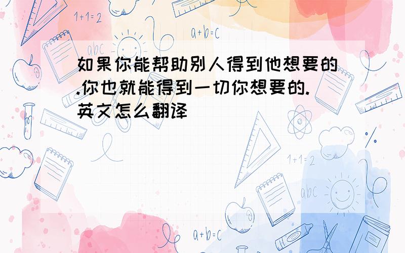 如果你能帮助别人得到他想要的.你也就能得到一切你想要的.英文怎么翻译