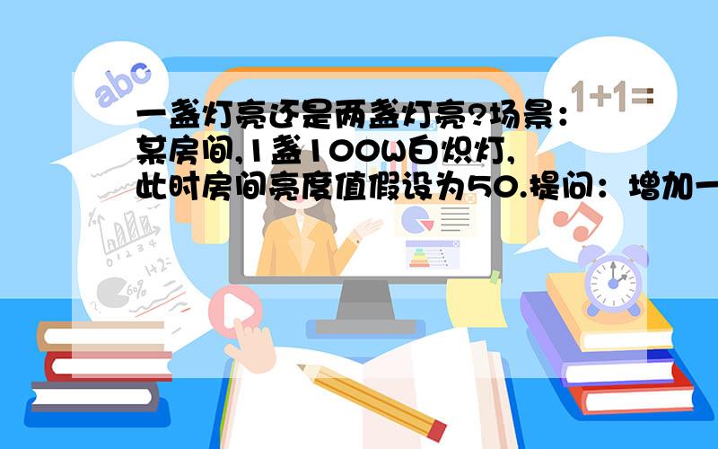 一盏灯亮还是两盏灯亮?场景：某房间,1盏100W白炽灯,此时房间亮度值假设为50.提问：增加一盏100W白炽灯,此时房间亮度值是50还是大于50?我个人的理解是,灯泡功率均为100W,因此亮度值不会突破